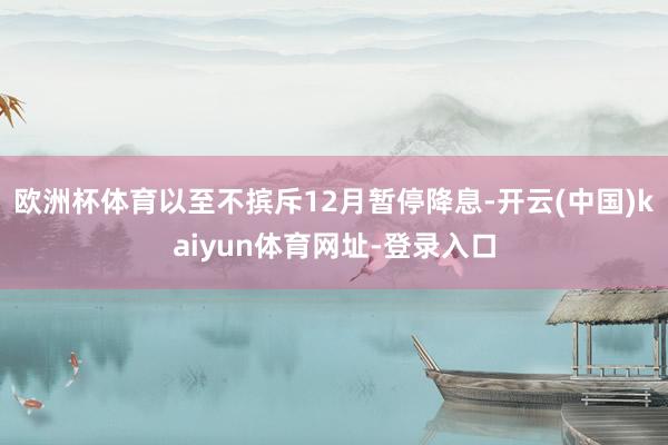 欧洲杯体育以至不摈斥12月暂停降息-开云(中国)kaiyun体育网址-登录入口