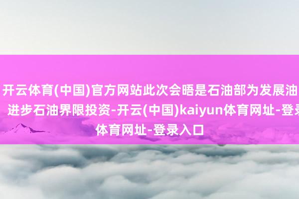 开云体育(中国)官方网站此次会晤是石油部为发展油气田、进步石油界限投资-开云(中国)kaiyun体育网址-登录入口