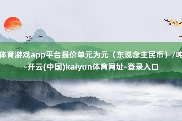 体育游戏app平台报价单元为元（东说念主民币）/吨-开云(中国)kaiyun体育网址-登录入口