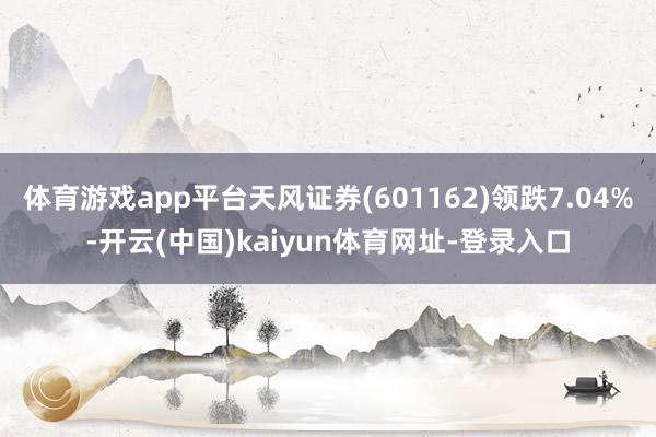 体育游戏app平台天风证券(601162)领跌7.04%-开云(中国)kaiyun体育网址-登录入口