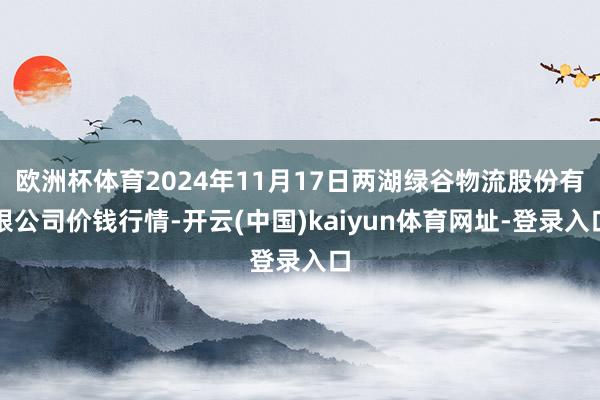 欧洲杯体育2024年11月17日两湖绿谷物流股份有限公司价钱行情-开云(中国)kaiyun体育网址-登录入口