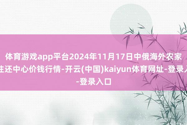 体育游戏app平台2024年11月17日中俄海外农家具往还中心价钱行情-开云(中国)kaiyun体育网址-登录入口