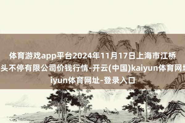 体育游戏app平台2024年11月17日上海市江桥批发市集接头不停有限公司价钱行情-开云(中国)kaiyun体育网址-登录入口