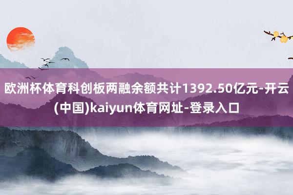 欧洲杯体育科创板两融余额共计1392.50亿元-开云(中国)kaiyun体育网址-登录入口