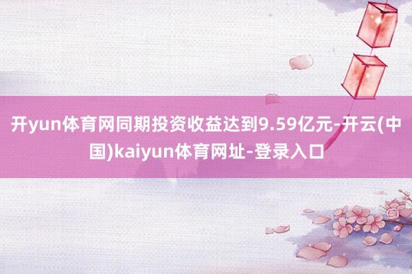 开yun体育网同期投资收益达到9.59亿元-开云(中国)kaiyun体育网址-登录入口