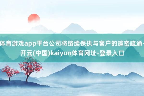 体育游戏app平台公司将络续保执与客户的邃密疏通-开云(中国)kaiyun体育网址-登录入口