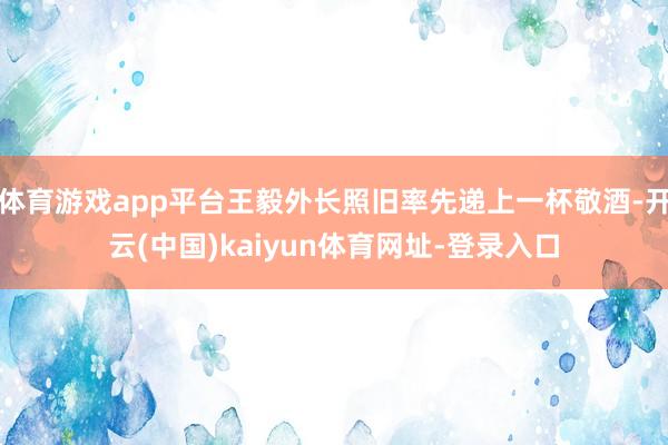 体育游戏app平台王毅外长照旧率先递上一杯敬酒-开云(中国)kaiyun体育网址-登录入口