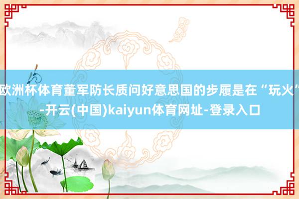 欧洲杯体育董军防长质问好意思国的步履是在“玩火”-开云(中国)kaiyun体育网址-登录入口