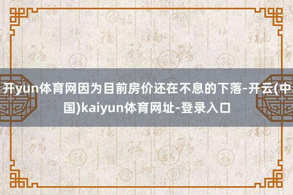 开yun体育网因为目前房价还在不息的下落-开云(中国)kaiyun体育网址-登录入口