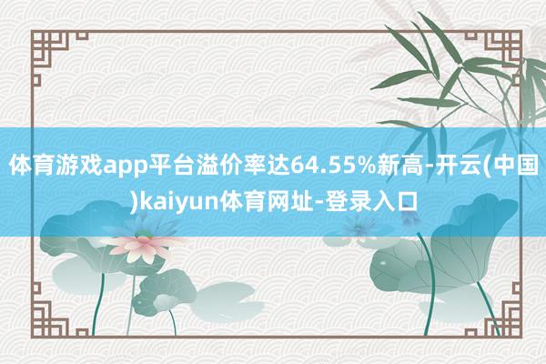 体育游戏app平台溢价率达64.55%新高-开云(中国)kaiyun体育网址-登录入口