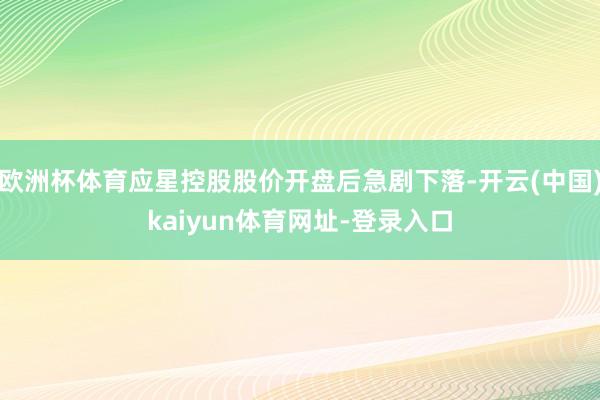 欧洲杯体育应星控股股价开盘后急剧下落-开云(中国)kaiyun体育网址-登录入口