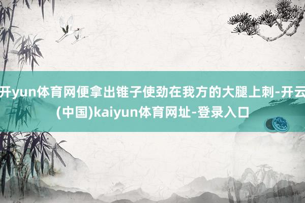 开yun体育网便拿出锥子使劲在我方的大腿上刺-开云(中国)kaiyun体育网址-登录入口