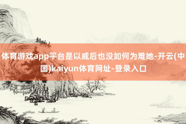 体育游戏app平台是以威后也没如何为难她-开云(中国)kaiyun体育网址-登录入口