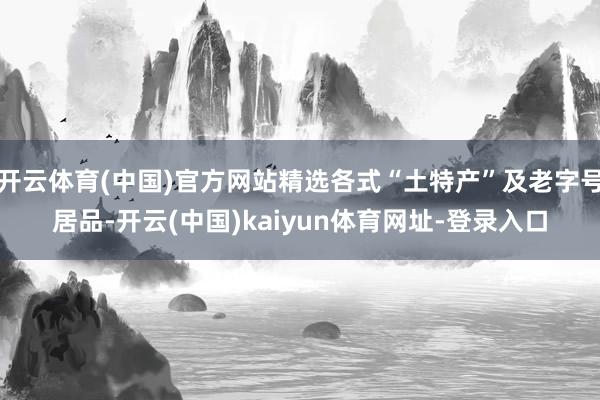 开云体育(中国)官方网站精选各式“土特产”及老字号居品-开云(中国)kaiyun体育网址-登录入口