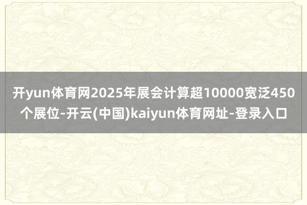 开yun体育网2025年展会计算超10000宽泛450个展位-开云(中国)kaiyun体育网址-登录入口