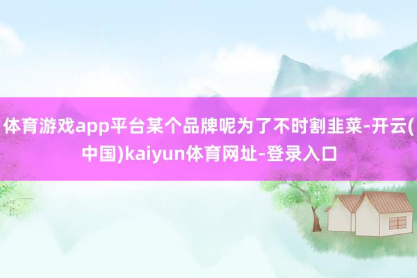 体育游戏app平台某个品牌呢为了不时割韭菜-开云(中国)kaiyun体育网址-登录入口