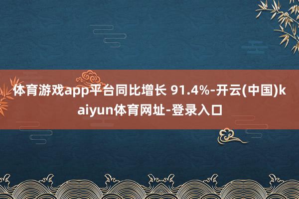 体育游戏app平台同比增长 91.4%-开云(中国)kaiyun体育网址-登录入口