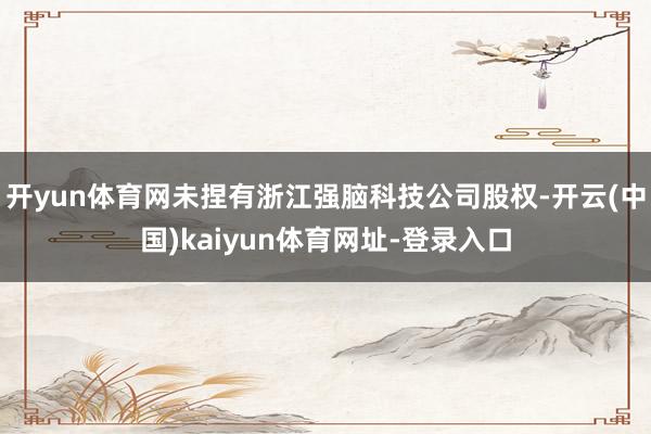 开yun体育网未捏有浙江强脑科技公司股权-开云(中国)kaiyun体育网址-登录入口