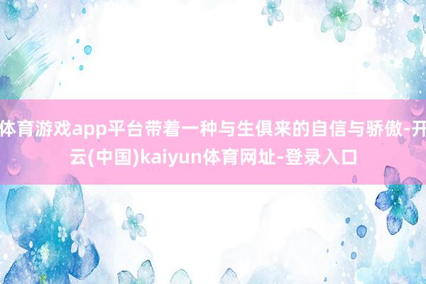 体育游戏app平台带着一种与生俱来的自信与骄傲-开云(中国)kaiyun体育网址-登录入口