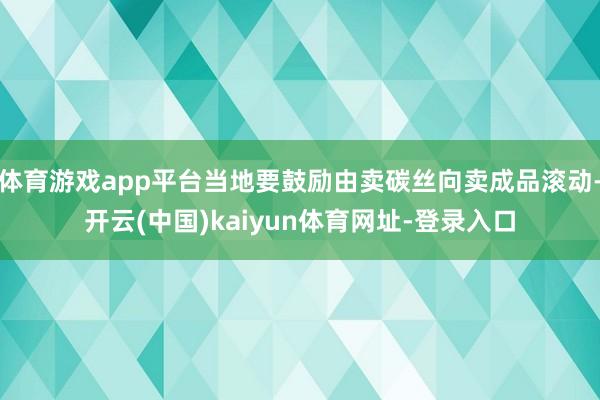 体育游戏app平台当地要鼓励由卖碳丝向卖成品滚动-开云(中国)kaiyun体育网址-登录入口