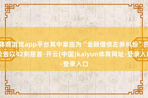 体育游戏app平台其中案由为“金融借债左券纠纷”的公告以42则居首-开云(中国)kaiyun体育网址-登录入口