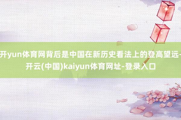 开yun体育网背后是中国在新历史看法上的登高望远-开云(中国)kaiyun体育网址-登录入口