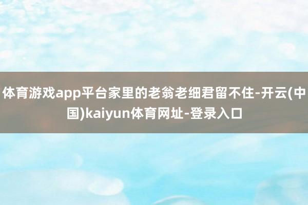 体育游戏app平台家里的老翁老细君留不住-开云(中国)kaiyun体育网址-登录入口