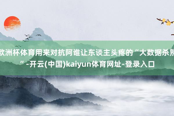 欧洲杯体育用来对抗阿谁让东谈主头疼的“大数据杀熟”-开云(中国)kaiyun体育网址-登录入口