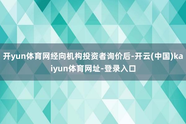 开yun体育网经向机构投资者询价后-开云(中国)kaiyun体育网址-登录入口