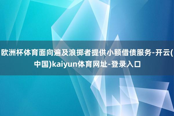 欧洲杯体育面向遍及浪掷者提供小额借债服务-开云(中国)kaiyun体育网址-登录入口