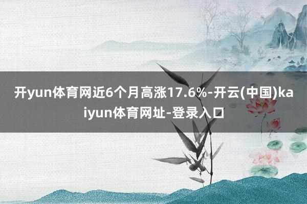 开yun体育网近6个月高涨17.6%-开云(中国)kaiyun体育网址-登录入口