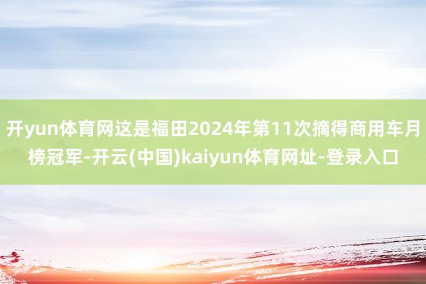 开yun体育网这是福田2024年第11次摘得商用车月榜冠军-开云(中国)kaiyun体育网址-登录入口