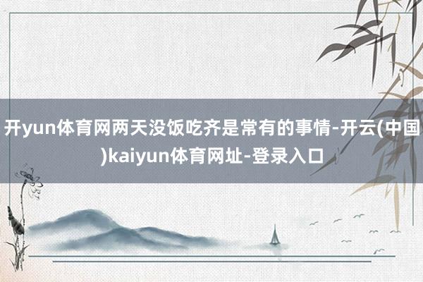 开yun体育网两天没饭吃齐是常有的事情-开云(中国)kaiyun体育网址-登录入口