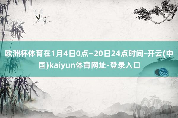 欧洲杯体育在1月4日0点—20日24点时间-开云(中国)kaiyun体育网址-登录入口