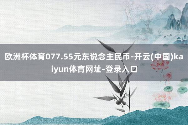 欧洲杯体育077.55元东说念主民币-开云(中国)kaiyun体育网址-登录入口