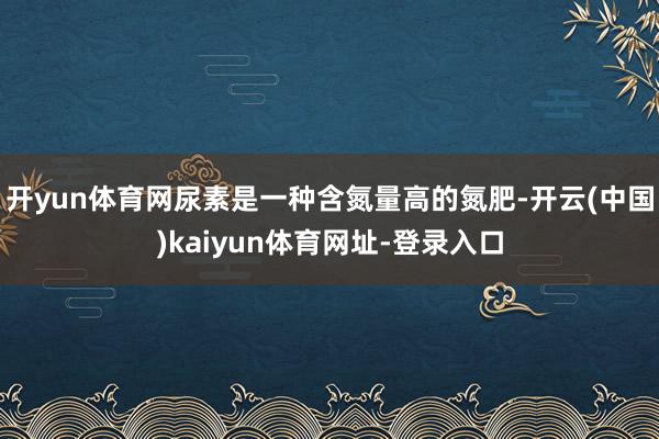 开yun体育网尿素是一种含氮量高的氮肥-开云(中国)kaiyun体育网址-登录入口