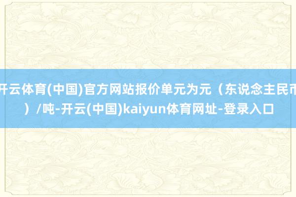 开云体育(中国)官方网站报价单元为元（东说念主民币）/吨-开云(中国)kaiyun体育网址-登录入口