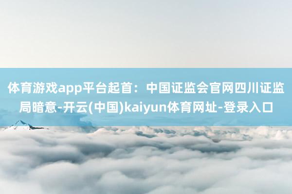 体育游戏app平台　　起首：中国证监会官网　　四川证监局暗意-开云(中国)kaiyun体育网址-登录入口