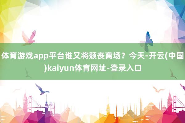 体育游戏app平台谁又将颓丧离场？今天-开云(中国)kaiyun体育网址-登录入口