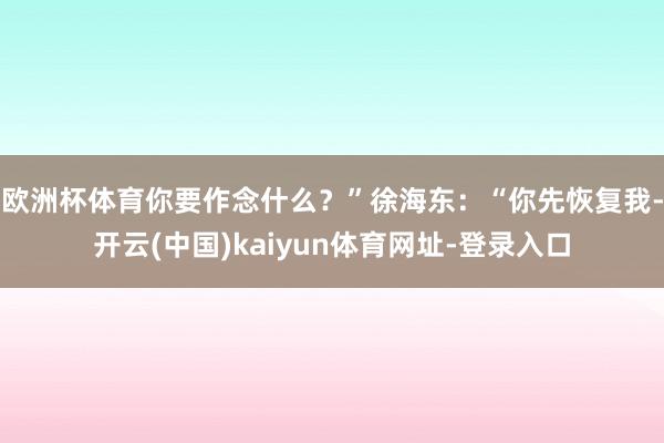 欧洲杯体育你要作念什么？”徐海东：“你先恢复我-开云(中国)kaiyun体育网址-登录入口