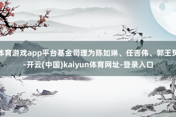 体育游戏app平台基金司理为陈如琳、任吉伟、郭王炅-开云(中国)kaiyun体育网址-登录入口