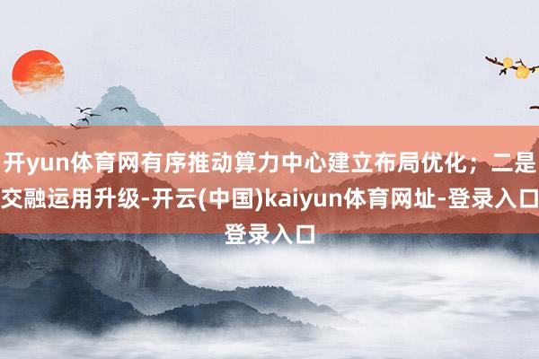 开yun体育网有序推动算力中心建立布局优化；二是交融运用升级-开云(中国)kaiyun体育网址-登录入口