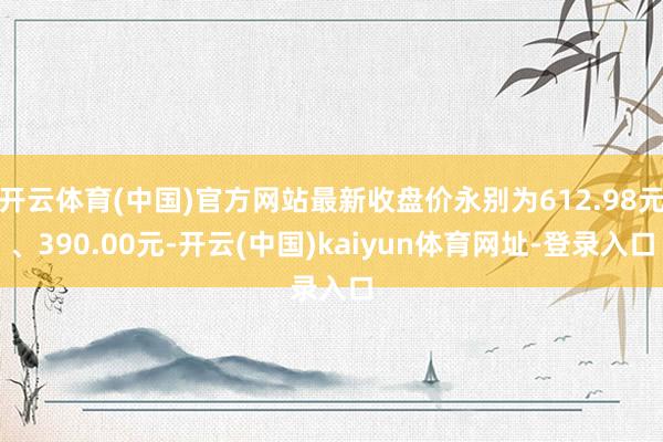 开云体育(中国)官方网站最新收盘价永别为612.98元、390.00元-开云(中国)kaiyun体育网址-登录入口