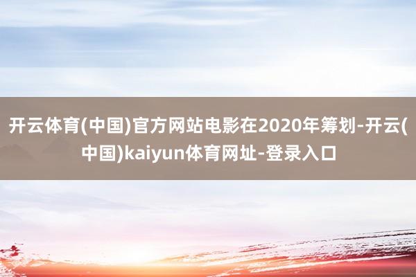 开云体育(中国)官方网站电影在2020年筹划-开云(中国)kaiyun体育网址-登录入口