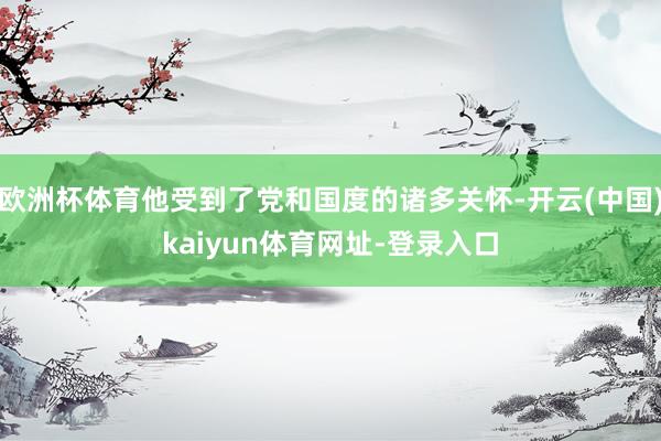 欧洲杯体育他受到了党和国度的诸多关怀-开云(中国)kaiyun体育网址-登录入口