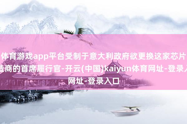 体育游戏app平台受制于意大利政府欲更换这家芯片制造商的首席履行官-开云(中国)kaiyun体育网址-登录入口