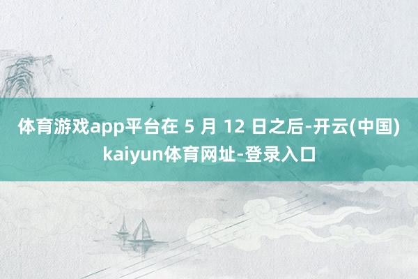 体育游戏app平台在 5 月 12 日之后-开云(中国)kaiyun体育网址-登录入口