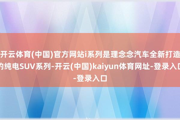 开云体育(中国)官方网站i系列是理念念汽车全新打造的纯电SUV系列-开云(中国)kaiyun体育网址-登录入口