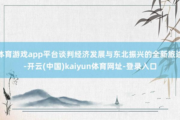 体育游戏app平台谈判经济发展与东北振兴的全新旅途-开云(中国)kaiyun体育网址-登录入口